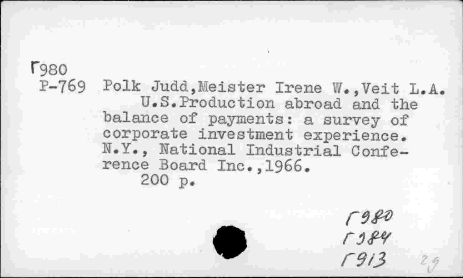 ﻿r980
P-769
Polk Judd,Meister Irene W.,Veit L.A.
U.S.Production abroad and the balance of payments: a survey of corporate investment experience. N.Y., National Industrial Confe-
rence Board Inc.,1966.
200 p.
